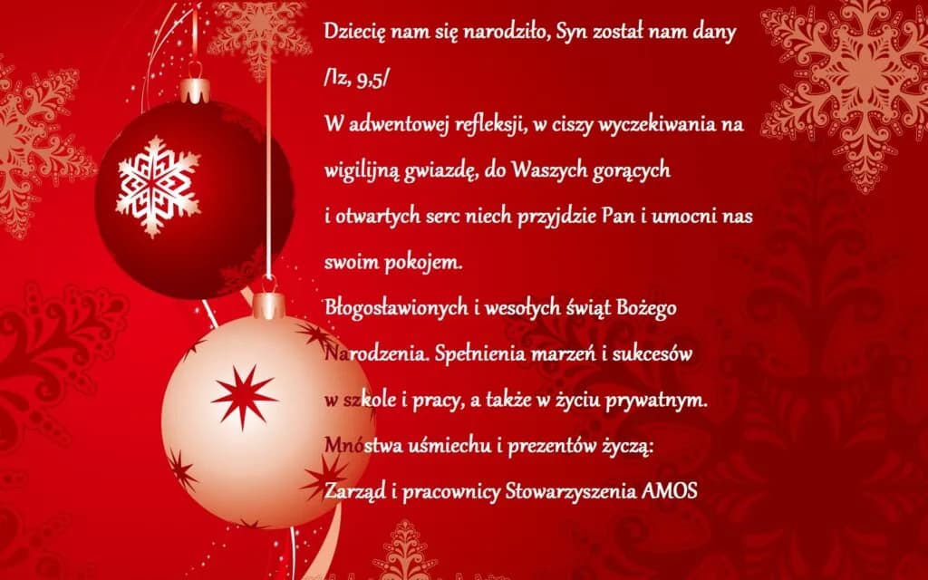 Obraz przedstawia życzenia Bożonarodzeniowe. "Dziecię nam się narodziło, Syn został nam dany /Iz,9-5/ W adwentowej refleksji, w ciszy wyczekiwania na wigilijną gwiazdę, do Waszych gorących i otwartych serc niech przyjdzie Pan i umocni nas swoim pokojem. Błogosławionych i wesołych świąt Bożego Narodzenia. Spełnienia marzeń i sukcesów w szkole i pracy, a także w życiu prywatnym. Mnóstwa uśmiechu i prezentów życzą: Zarząd i pracownicy Stowarzyszenia AMOS."